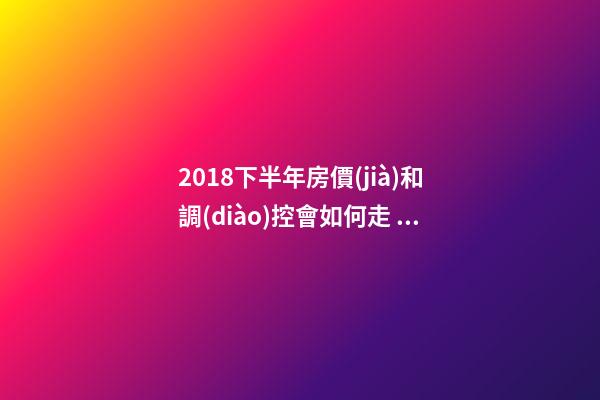 2018下半年房價(jià)和調(diào)控會如何走？這四點(diǎn)講明白！